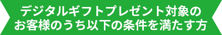 デジタルギフトプレゼント対象のお客様のうち以下の条件を満たす方
