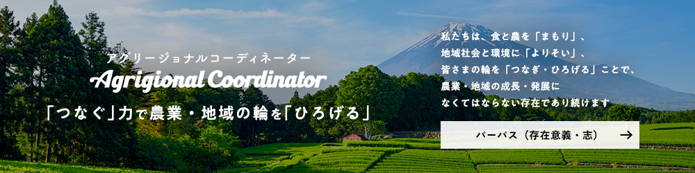 アグリージョナル コーディネーター。「つなぐ」力で農業・地域の輪を「ひろげる」。私たちは、食と農を「まもり」、地域社会と環境に「よりそい」、皆さまの輪を「つなぎ・ひろげる」ことで、農業・地域の成長・発展になくてはならない存在であり続けます。パーパス（存在意義・志）について詳しくはこちら