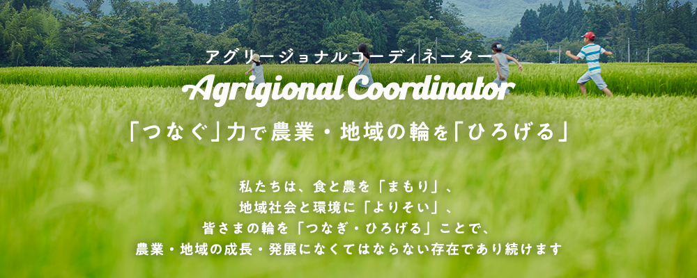 アグリージョナル コーディネーター。「つなぐ」力で農業・地域の輪を「ひろげる」。私たちは、食と農を「まもり」、地域社会と環境に「よりそい」、皆さまの輪を「つなぎ・ひろげる」ことで、農業・地域の成長・発展になくてはならない存在であり続けます
