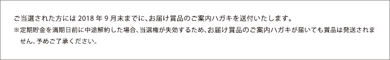 ご当選された方には2018年9月末までに、お届け賞品のご案内ハガキを送付いたします。　※定期貯金を満期日前に中途解約した場合、当選権が失効するため、お届け賞品のご案内ハガキが届いても賞品は発送されま　せん。予めご了承ください。